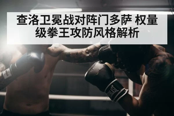 查洛卫冕战对阵门多萨 权量级拳王攻防风格解析