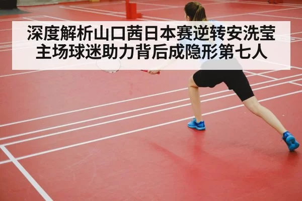 深度解析山口茜日本赛逆转安洗莹 主场球迷助力背后成隐形第七人