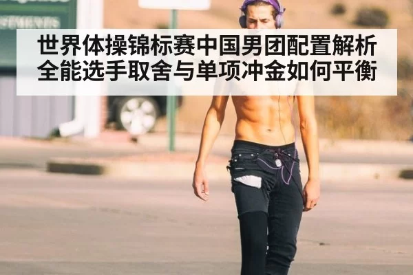 世界体操锦标赛中国男团配置解析 全能选手取舍与单项冲金如何平衡
